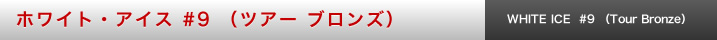 ホワイト・アイス #9 （ツアー ブロンズ）