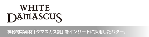 ホワイト・ダマスカス 神秘的な素材「ダマスカス鋼」をインサートに採用したパター。