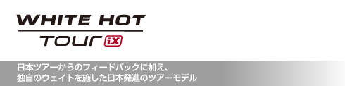 ホワイト・ホット ツアー iX 日本ツアーからのフィードバックに加え、 独自のウェイトを施した日本発進のツアーモデル