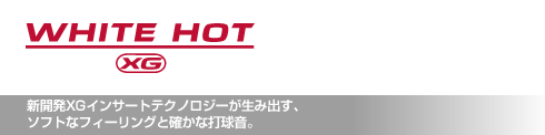 ホワイト・ホット XG 新開発XGインサートテクノロジーが生み出す、 ソフトなフィーリングと確かな打球音。