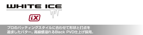 ホワイト・アイス iX プロのパッティングスタイルに合わせて形状と打点を追求したパター。高級感溢れるBlack PVD仕上げ採用。