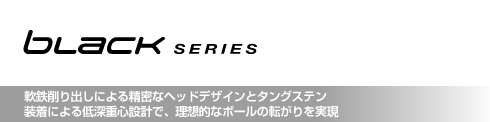 ブラック・シリーズ 軟鉄削り出しによる精密なヘッドデザインとタングステン 装着による低深重心設計で、理想的なボール