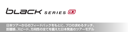 ブラック・シリーズ iX 日本ツアーからのフィードバックをもとに、プロの求めるタッチ、 距離感、スピード、方向性の全てを備えた日本発進のツアーモデル